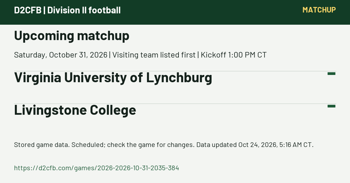 D2CFB. Upcoming matchup. Saturday, October 31, 2026 | Visiting team listed first | Kickoff 1:00 PM CT. Virginia University of Lynchburg: -; Livingstone College: -. Stored game data. Scheduled; check the game for changes. Data updated Oct 24, 2026, 5:16 AM CT. https://d2cfb.com/games/2026-2026-10-31-2035-384