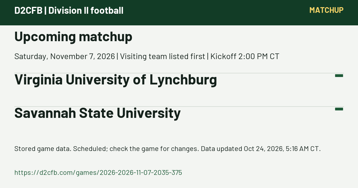 D2CFB. Upcoming matchup. Saturday, November 7, 2026 | Visiting team listed first | Kickoff 2:00 PM CT. Virginia University of Lynchburg: -; Savannah State University: -. Stored game data. Scheduled; check the game for changes. Data updated Oct 24, 2026, 5:16 AM CT. https://d2cfb.com/games/2026-2026-11-07-2035-375